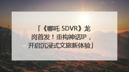 《哪吒 5DVR》龙岗首发！重构神话IP，开启沉浸式文旅新体验