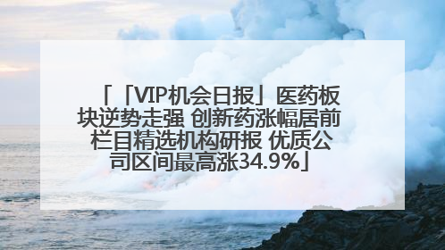 「VIP机会日报」医药板块逆势走强 创新药涨幅居前 栏目精选机构研报 优质公司区间最高涨34.9%