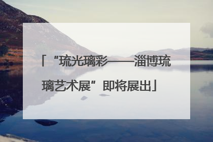 “琉光璃彩——淄博琉璃艺术展”即将展出