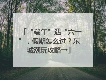 “端午”遇“六一”，假期怎么过？东城潮玩攻略→