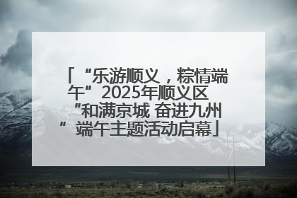 “乐游顺义，粽情端午”2025年顺义区“和满京城 奋进九州”端午主题活动启幕