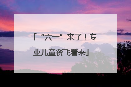 “六一”来了！专业儿童餐飞着来