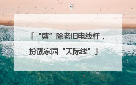 “剪”除老旧电线杆，扮靓家园“天际线”