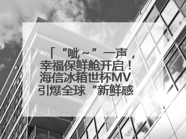 “呲～”一声，幸福保鲜舱开启！海信冰箱世杯MV引爆全球“新鲜感”共鸣