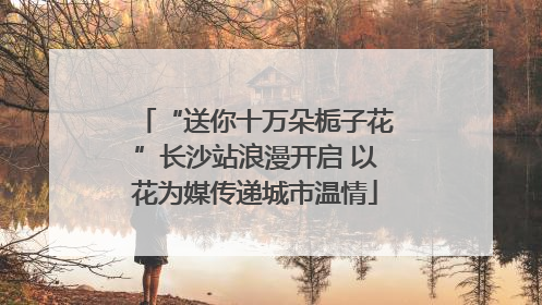 “送你十万朵栀子花”长沙站浪漫开启 以花为媒传递城市温情