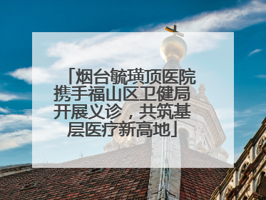 烟台毓璜顶医院携手福山区卫健局开展义诊，共筑基层医疗新高地