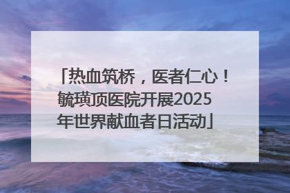 热血筑桥，医者仁心！毓璜顶医院开展2025年世界献血者日活动