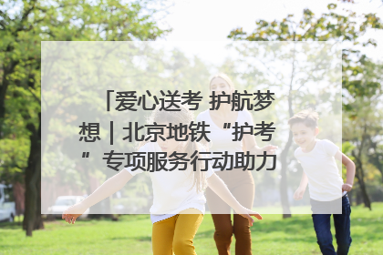 爱心送考 护航梦想｜北京地铁“护考”专项服务行动助力考生无忧赴考