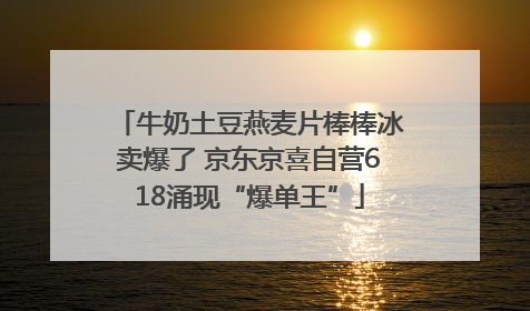 牛奶土豆燕麦片棒棒冰卖爆了 京东京喜自营618涌现“爆单王”