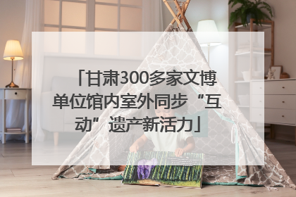 甘肃300多家文博单位馆内室外同步“互动”遗产新活力