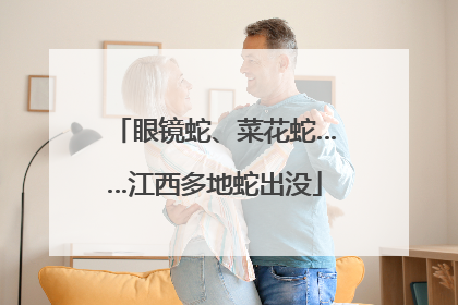 眼镜蛇、菜花蛇……江西多地蛇出没
