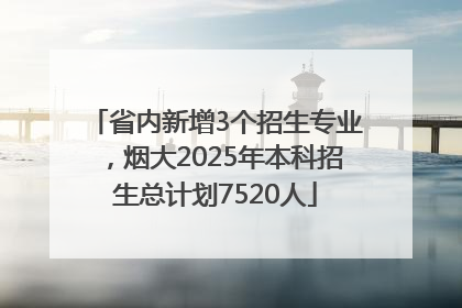 省内新增3个招生专业，烟大2025年本科招生总计划7520人