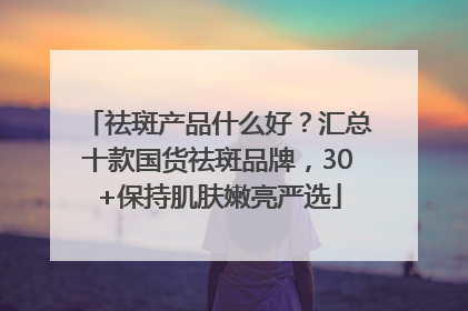 祛斑产品什么好？汇总十款国货祛斑品牌，30+保持肌肤嫩亮严选