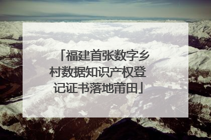 福建首张数字乡村数据知识产权登记证书落地莆田