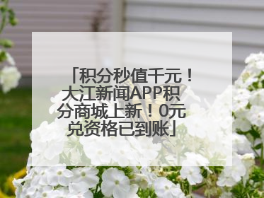 积分秒值千元！大江新闻APP积分商城上新！0元兑资格已到账