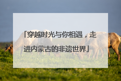 穿越时光与你相遇，走进内蒙古的非遗世界