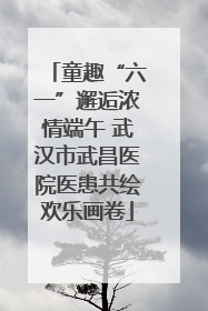 童趣“六一”邂逅浓情端午 武汉市武昌医院医患共绘欢乐画卷