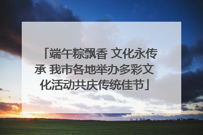 端午粽飘香 文化永传承 我市各地举办多彩文化活动共庆传统佳节