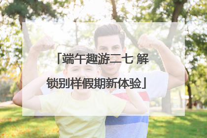 端午趣游二七 解锁别样假期新体验