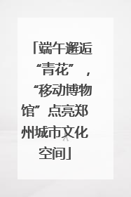 端午邂逅“青花”，“移动博物馆”点亮郑州城市文化空间