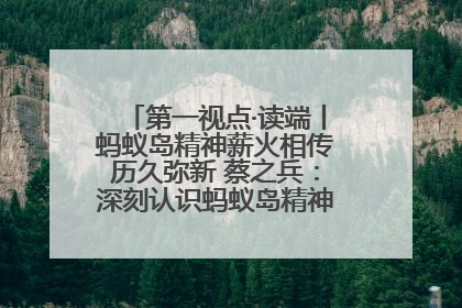 第一视点·读端丨蚂蚁岛精神薪火相传历久弥新 蔡之兵：深刻认识蚂蚁岛精神的“精气神”