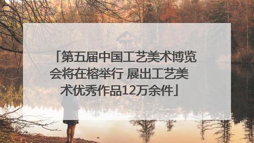 第五届中国工艺美术博览会将在榕举行 展出工艺美术优秀作品12万余件