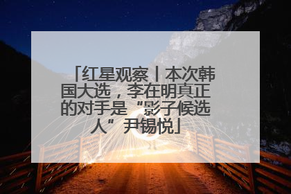 红星观察丨本次韩国大选，李在明真正的对手是“影子候选人”尹锡悦