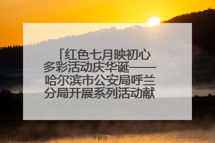 红色七月映初心 多彩活动庆华诞——哈尔滨市公安局呼兰分局开展系列活动献礼党的生日