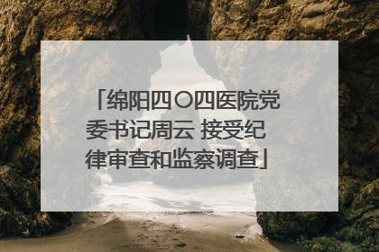 绵阳四〇四医院党委书记周云 接受纪律审查和监察调查