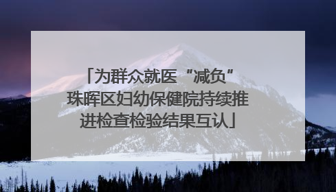 为群众就医“减负” 珠晖区妇幼保健院持续推进检查检验结果互认