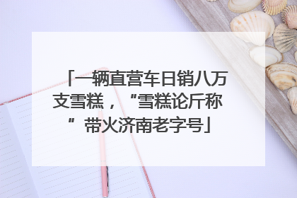 一辆直营车日销八万支雪糕，“雪糕论斤称”带火济南老字号