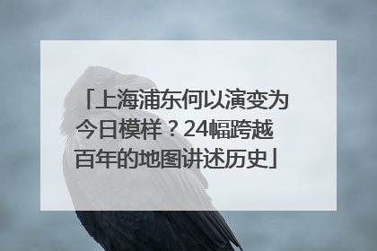 上海浦东何以演变为今日模样？24幅跨越百年的地图讲述历史