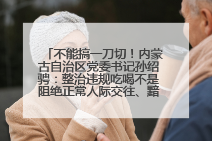 不能搞一刀切！内蒙古自治区党委书记孙绍骋：整治违规吃喝不是阻绝正常人际交往、黯淡人间烟火