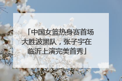 中国女篮热身赛首场大胜波黑队，张子宇在临沂上演完美首秀