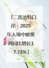 二连浩特口岸：2025年入境中欧班列同比增长17.73%