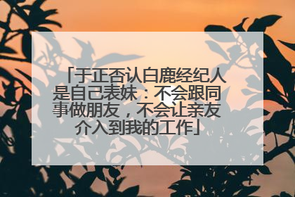 于正否认白鹿经纪人是自己表妹：不会跟同事做朋友，不会让亲友介入到我的工作