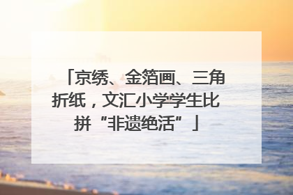 京绣、金箔画、三角折纸，文汇小学学生比拼“非遗绝活”