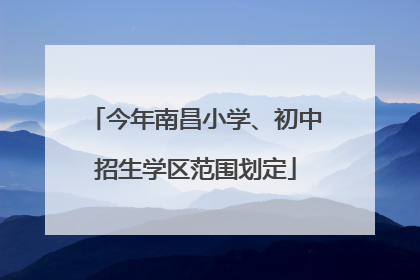 今年南昌小学、初中招生学区范围划定