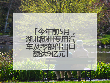今年前5月，湖北随州专用汽车及零部件出口额达9亿元