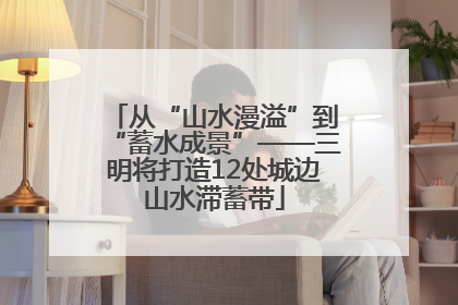 从“山水漫溢”到“蓄水成景”——三明将打造12处城边山水滞蓄带