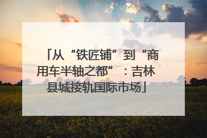从“铁匠铺”到“商用车半轴之都”：吉林县城接轨国际市场