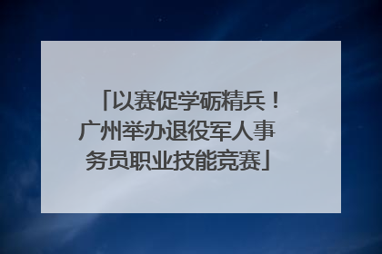 以赛促学砺精兵！广州举办退役军人事务员职业技能竞赛