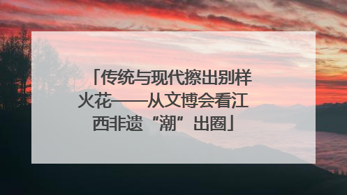 传统与现代擦出别样火花——从文博会看江西非遗“潮”出圈