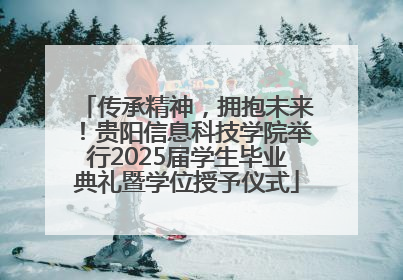 传承精神，拥抱未来！贵阳信息科技学院举行2025届学生毕业典礼暨学位授予仪式
