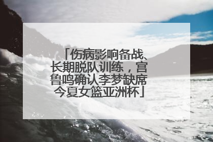 伤病影响备战、长期脱队训练，宫鲁鸣确认李梦缺席今夏女篮亚洲杯