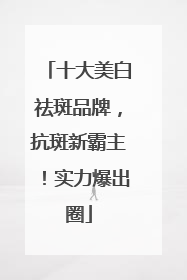 十大美白祛斑品牌，抗斑新霸主！实力爆出圈