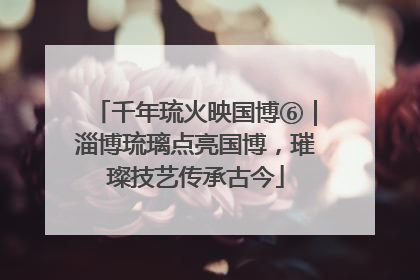 千年琉火映国博⑥｜淄博琉璃点亮国博，璀璨技艺传承古今