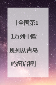 全国第11万列中欧班列从青岛鸣笛启程