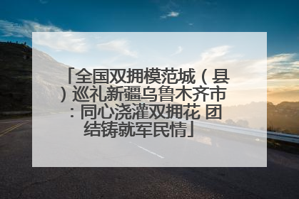 全国双拥模范城（县）巡礼新疆乌鲁木齐市：同心浇灌双拥花 团结铸就军民情