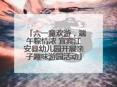 六一童欢游，端午粽情浓 宜宾江安县幼儿园开展亲子趣味游园活动